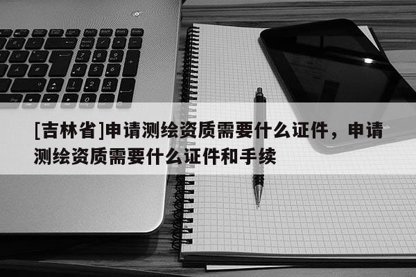 [吉林省]申請測繪資質(zhì)需要什么證件，申請測繪資質(zhì)需要什么證件和手續(xù)