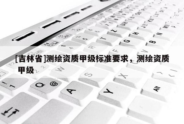 [吉林省]測繪資質甲級標準要求，測繪資質 甲級