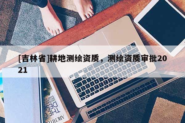 [吉林省]耕地測(cè)繪資質(zhì)，測(cè)繪資質(zhì)審批2021
