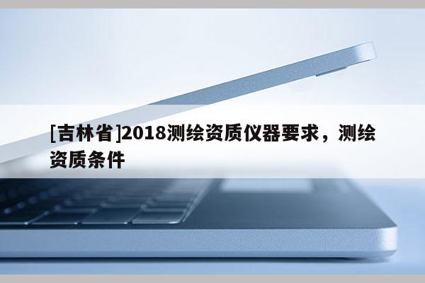 [吉林省]2018測(cè)繪資質(zhì)儀器要求，測(cè)繪資質(zhì)條件