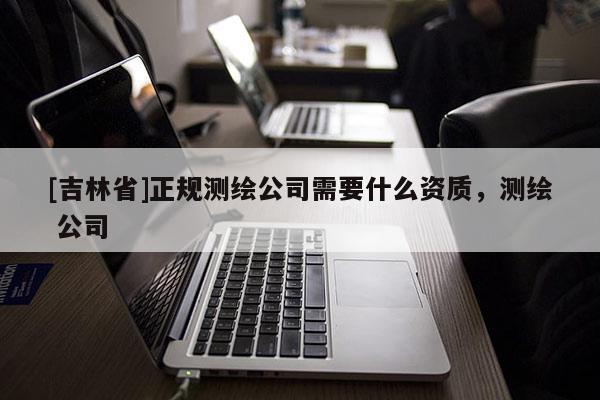 [吉林省]正規(guī)測繪公司需要什么資質(zhì)，測繪 公司