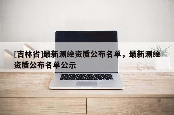 [吉林省]最新測(cè)繪資質(zhì)公布名單，最新測(cè)繪資質(zhì)公布名單公示