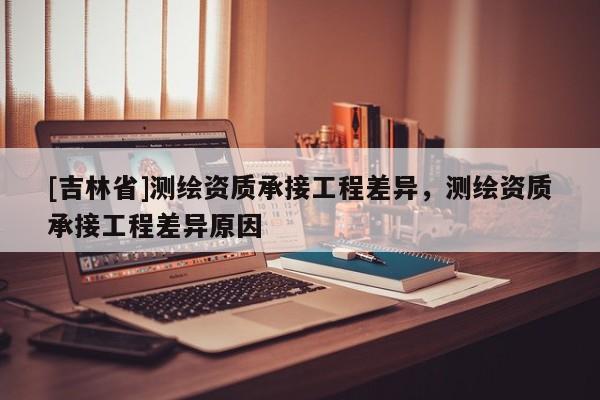[吉林省]測繪資質承接工程差異，測繪資質承接工程差異原因