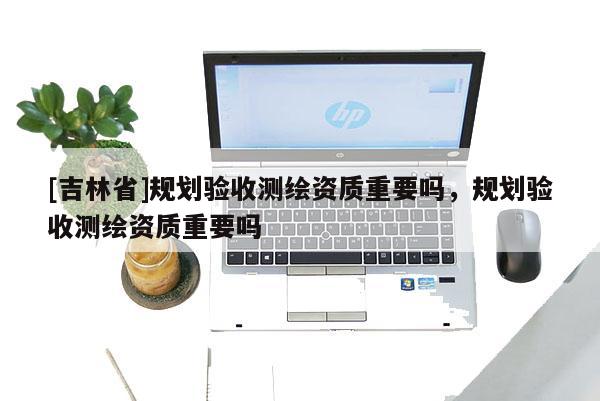 [吉林省]規(guī)劃驗收測繪資質(zhì)重要嗎，規(guī)劃驗收測繪資質(zhì)重要嗎