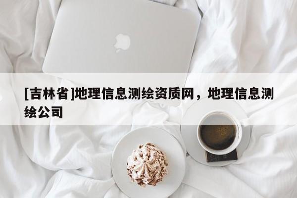 [吉林省]地理信息測繪資質(zhì)網(wǎng)，地理信息測繪公司