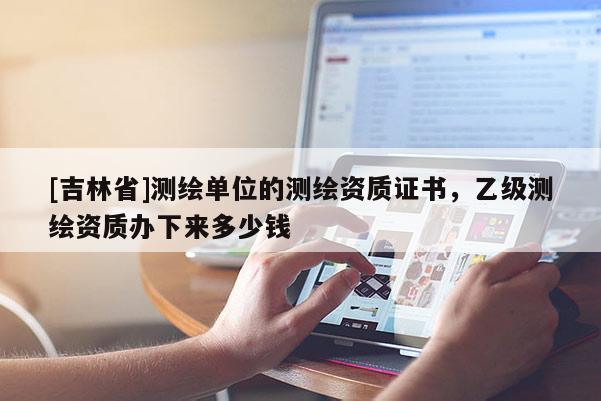 [吉林省]測繪單位的測繪資質(zhì)證書，乙級測繪資質(zhì)辦下來多少錢