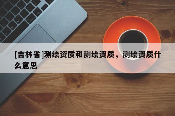 [吉林省]測繪資質和測繪資質，測繪資質什么意思
