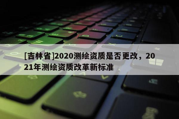 [吉林省]2020測繪資質(zhì)是否更改，2021年測繪資質(zhì)改革新標(biāo)準(zhǔn)