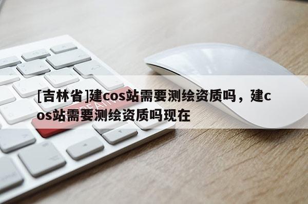 [吉林省]建cos站需要測繪資質(zhì)嗎，建cos站需要測繪資質(zhì)嗎現(xiàn)在