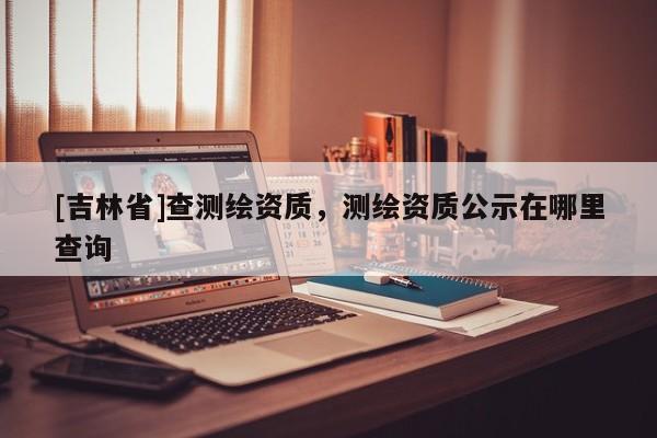 [吉林省]查測繪資質(zhì)，測繪資質(zhì)公示在哪里查詢