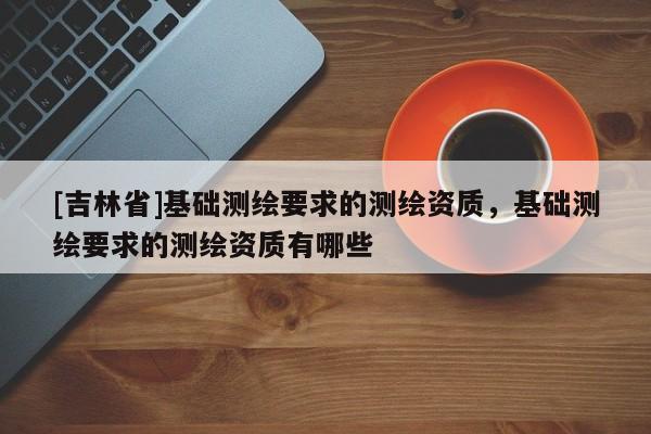 [吉林省]基礎(chǔ)測繪要求的測繪資質(zhì)，基礎(chǔ)測繪要求的測繪資質(zhì)有哪些
