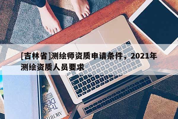 [吉林省]測(cè)繪師資質(zhì)申請(qǐng)條件，2021年測(cè)繪資質(zhì)人員要求