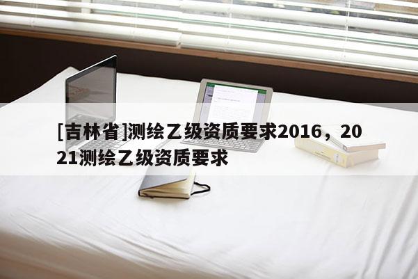 [吉林省]測(cè)繪乙級(jí)資質(zhì)要求2016，2021測(cè)繪乙級(jí)資質(zhì)要求