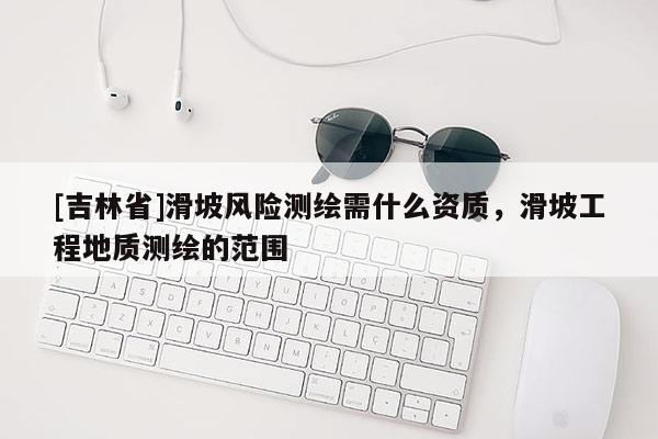 [吉林省]滑坡風(fēng)險(xiǎn)測(cè)繪需什么資質(zhì)，滑坡工程地質(zhì)測(cè)繪的范圍