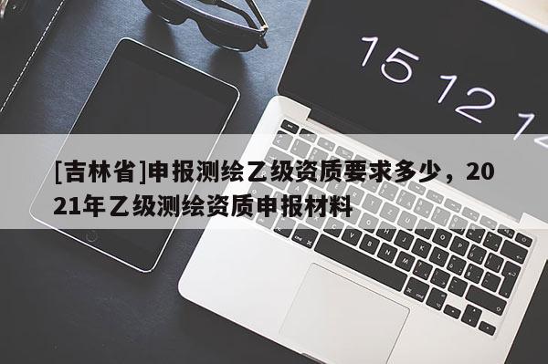 [吉林省]申報(bào)測(cè)繪乙級(jí)資質(zhì)要求多少，2021年乙級(jí)測(cè)繪資質(zhì)申報(bào)材料