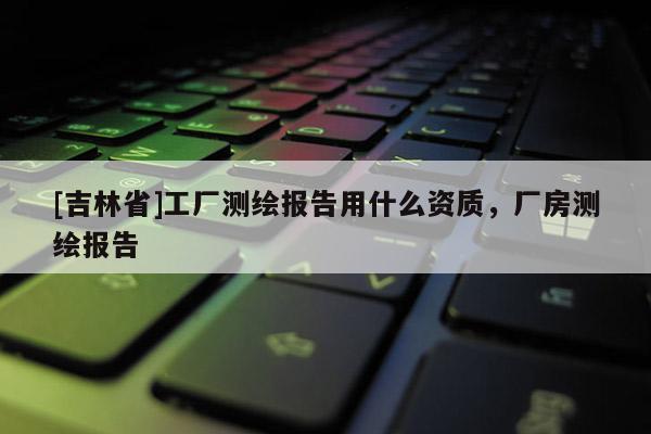 [吉林省]工廠測繪報告用什么資質(zhì)，廠房測繪報告