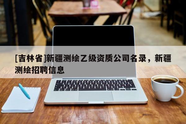 [吉林省]新疆測(cè)繪乙級(jí)資質(zhì)公司名錄，新疆測(cè)繪招聘信息