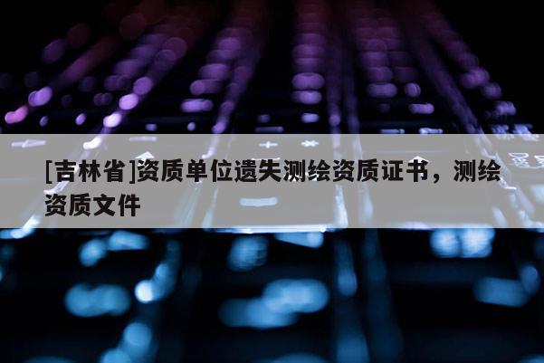 [吉林省]資質(zhì)單位遺失測繪資質(zhì)證書，測繪資質(zhì)文件