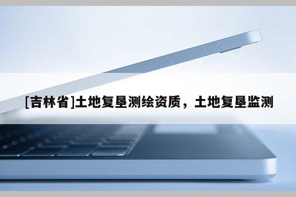 [吉林省]土地復(fù)墾測(cè)繪資質(zhì)，土地復(fù)墾監(jiān)測(cè)