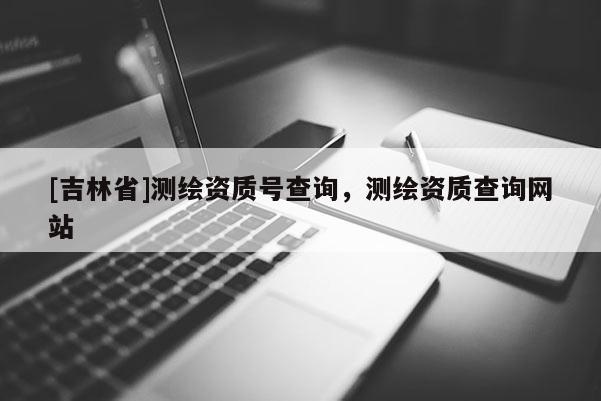 [吉林省]測繪資質(zhì)號(hào)查詢，測繪資質(zhì)查詢網(wǎng)站