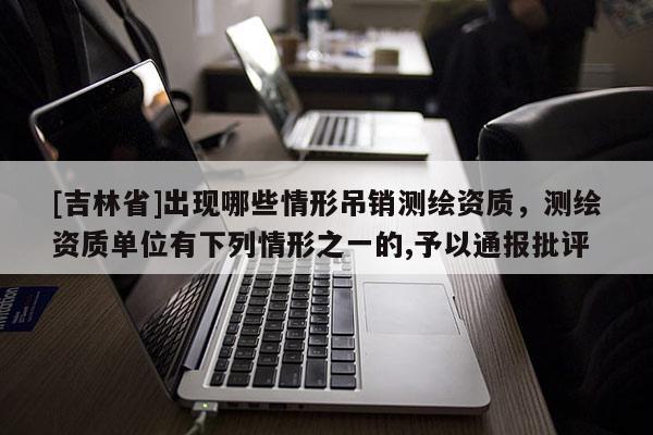 [吉林省]出現(xiàn)哪些情形吊銷測繪資質(zhì)，測繪資質(zhì)單位有下列情形之一的,予以通報批評