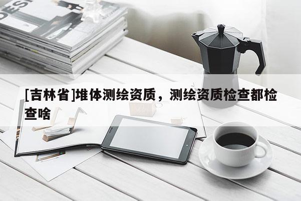[吉林省]堆體測繪資質(zhì)，測繪資質(zhì)檢查都檢查啥