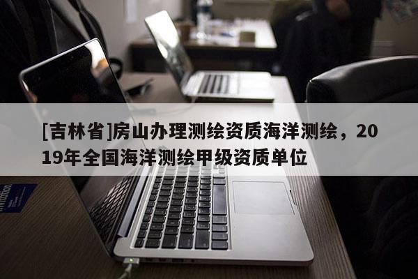 [吉林省]房山辦理測(cè)繪資質(zhì)海洋測(cè)繪，2019年全國(guó)海洋測(cè)繪甲級(jí)資質(zhì)單位