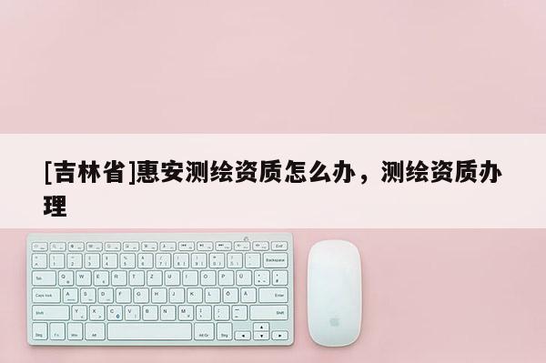 [吉林省]惠安測繪資質(zhì)怎么辦，測繪資質(zhì)辦理