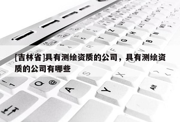 [吉林省]具有測(cè)繪資質(zhì)的公司，具有測(cè)繪資質(zhì)的公司有哪些