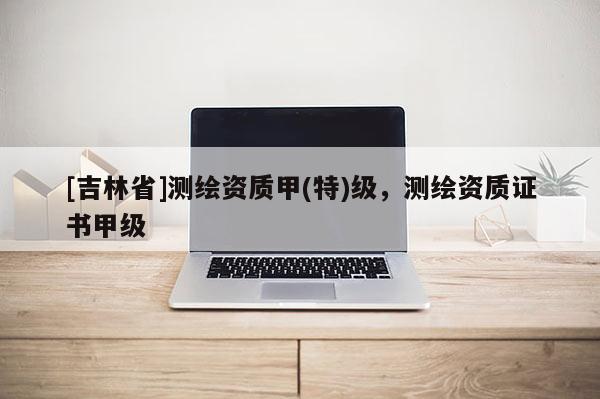 [吉林省]測繪資質(zhì)甲(特)級(jí)，測繪資質(zhì)證書甲級(jí)