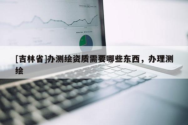 [吉林省]辦測繪資質(zhì)需要哪些東西，辦理測繪