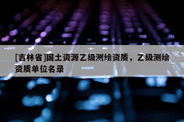 [吉林省]國土資源乙級測繪資質(zhì)，乙級測繪資質(zhì)單位名錄