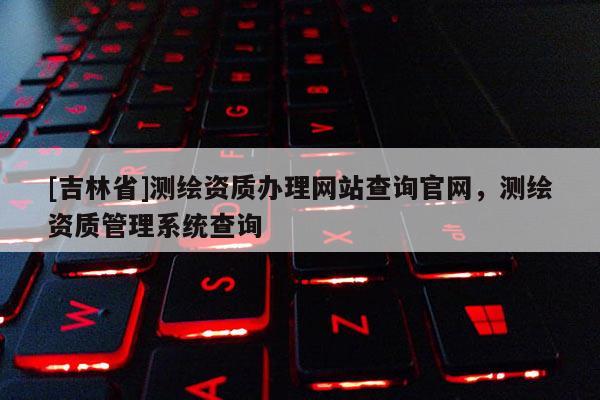 [吉林省]測繪資質(zhì)辦理網(wǎng)站查詢官網(wǎng)，測繪資質(zhì)管理系統(tǒng)查詢