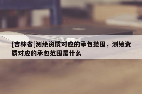 [吉林省]測繪資質(zhì)對應(yīng)的承包范圍，測繪資質(zhì)對應(yīng)的承包范圍是什么