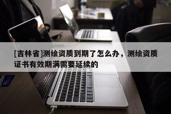 [吉林省]測繪資質(zhì)到期了怎么辦，測繪資質(zhì)證書有效期滿需要延續(xù)的