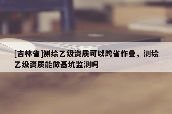 [吉林省]測繪乙級資質(zhì)可以跨省作業(yè)，測繪乙級資質(zhì)能做基坑監(jiān)測嗎