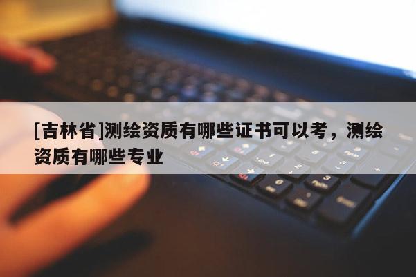 [吉林省]測繪資質有哪些證書可以考，測繪資質有哪些專業(yè)