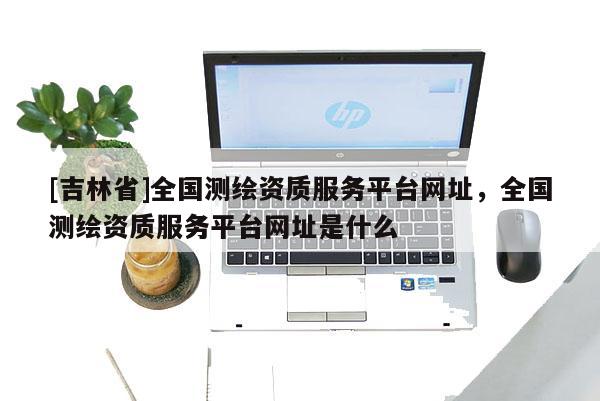 [吉林省]全國測繪資質服務平臺網(wǎng)址，全國測繪資質服務平臺網(wǎng)址是什么