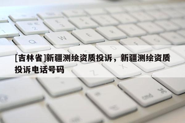 [吉林省]新疆測繪資質(zhì)投訴，新疆測繪資質(zhì)投訴電話號碼