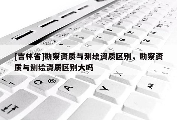 [吉林省]勘察資質(zhì)與測繪資質(zhì)區(qū)別，勘察資質(zhì)與測繪資質(zhì)區(qū)別大嗎