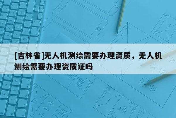 [吉林省]無(wú)人機(jī)測(cè)繪需要辦理資質(zhì)，無(wú)人機(jī)測(cè)繪需要辦理資質(zhì)證嗎