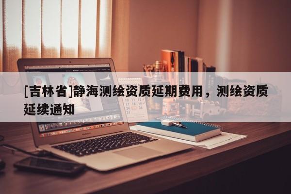 [吉林省]靜海測繪資質延期費用，測繪資質延續(xù)通知