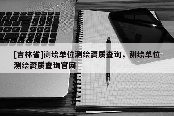 [吉林省]測繪單位測繪資質(zhì)查詢，測繪單位測繪資質(zhì)查詢官網(wǎng)
