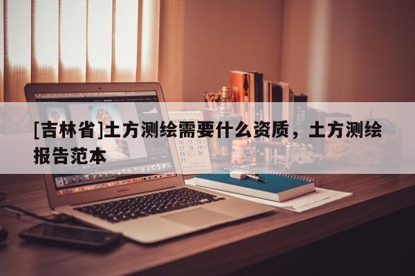 [吉林省]土方測繪需要什么資質(zhì)，土方測繪報(bào)告范本