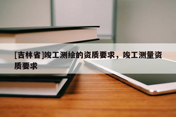 [吉林省]竣工測繪的資質要求，竣工測量資質要求