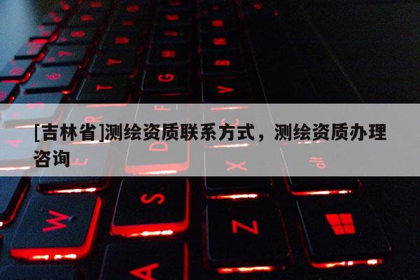 [吉林省]測繪資質(zhì)聯(lián)系方式，測繪資質(zhì)辦理咨詢