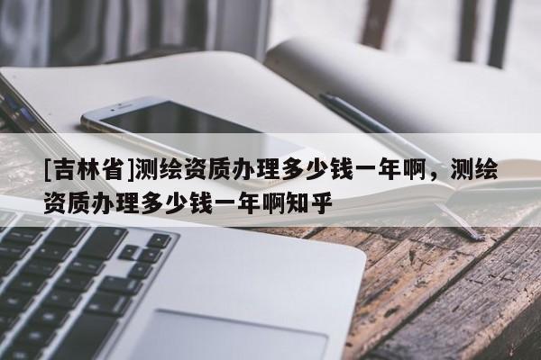 [吉林省]測(cè)繪資質(zhì)辦理多少錢一年啊，測(cè)繪資質(zhì)辦理多少錢一年啊知乎
