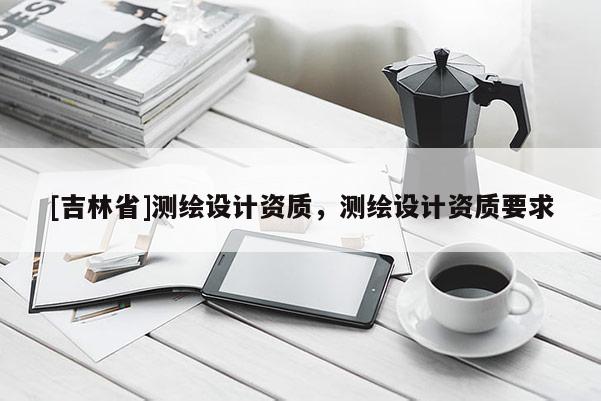 [吉林省]測(cè)繪設(shè)計(jì)資質(zhì)，測(cè)繪設(shè)計(jì)資質(zhì)要求