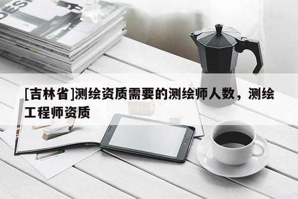 [吉林省]測繪資質(zhì)需要的測繪師人數(shù)，測繪工程師資質(zhì)