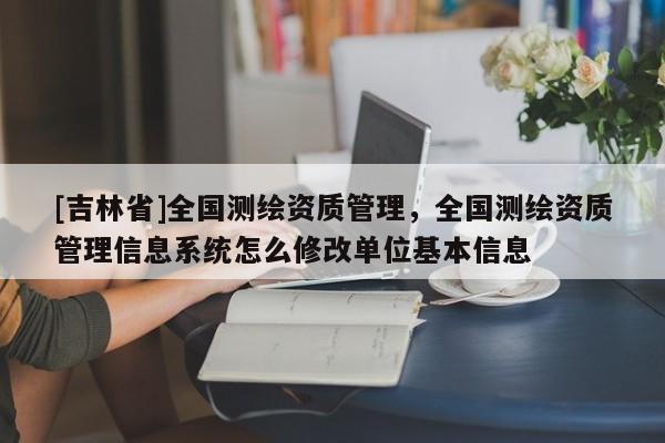 [吉林省]全國測繪資質(zhì)管理，全國測繪資質(zhì)管理信息系統(tǒng)怎么修改單位基本信息